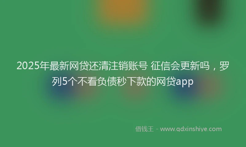 2025年最新网贷还清注销账号 征信会更新吗，罗列5个不看负债秒下款的网贷app