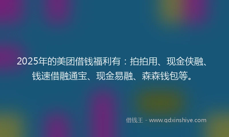 2025年的美团借钱福利有：拍拍用、现金侠融、钱速借融通宝、现金易融、森森钱包等。