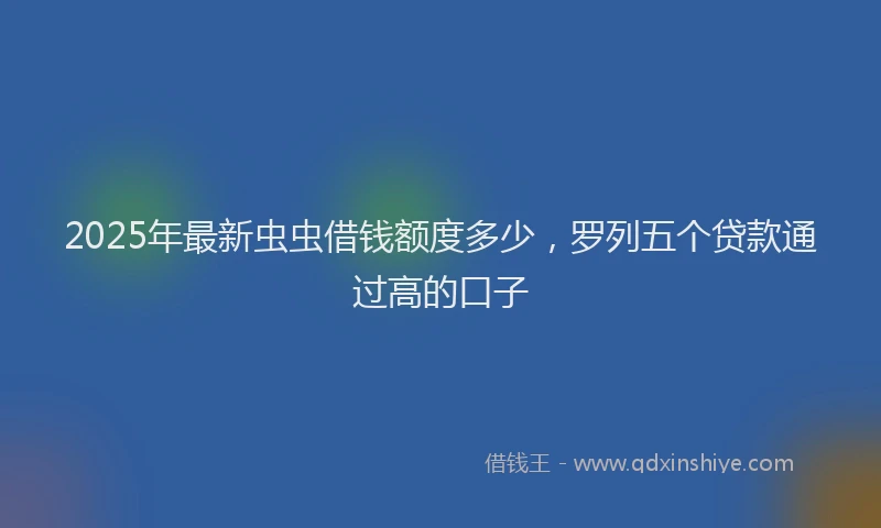 2025年最新虫虫借钱额度多少，罗列五个贷款通过高的口子