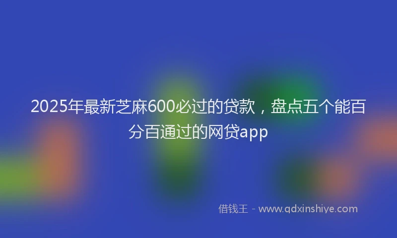 2025年最新芝麻600必过的贷款，盘点五个能百分百通过的网贷app