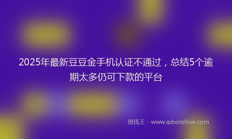 2025年最新豆豆金手机认证不通过，总结5个逾期太多仍可下款的平台