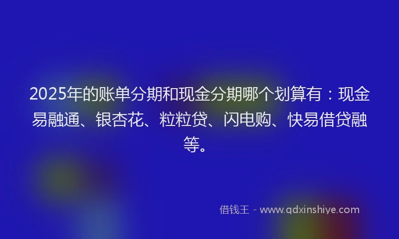 2025年的账单分期和现金分期哪个划算有：现金易融通、银杏花、粒粒贷、闪电购、快易借贷融等。