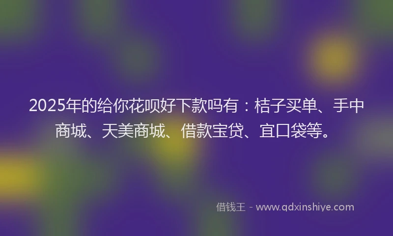 2025年的给你花呗好下款吗有：桔子买单、手中商城、天美商城、借款宝贷、宜口袋等。