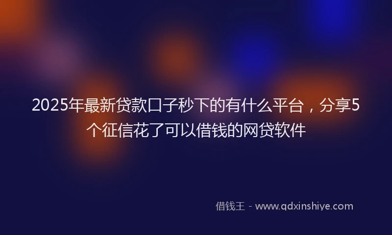 2025年最新贷款口子秒下的有什么平台，分享5个征信花了可以借钱的网贷软件