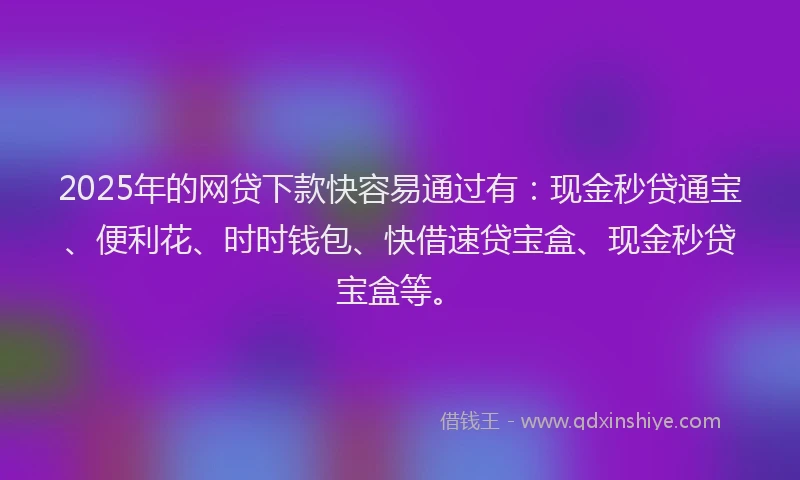 2025年的网贷下款快容易通过有：现金秒贷通宝、便利花、时时钱包、快借速贷宝盒、现金秒贷宝盒等。
