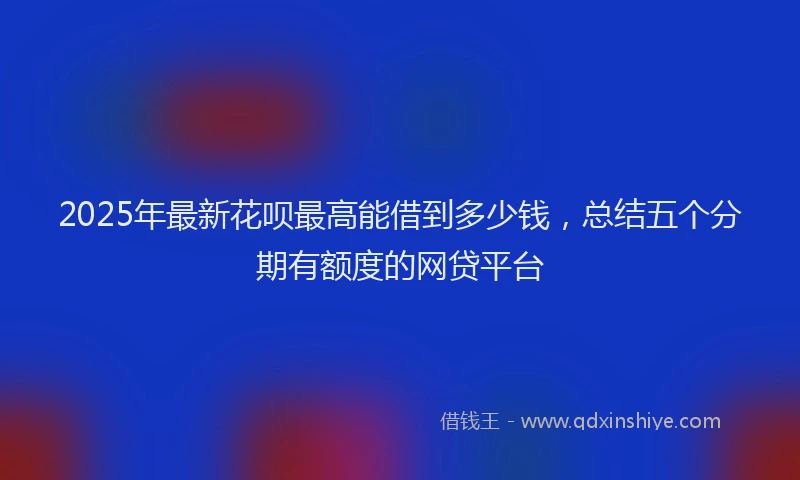 2025年最新花呗最高能借到多少钱，总结五个分期有额度的网贷平台