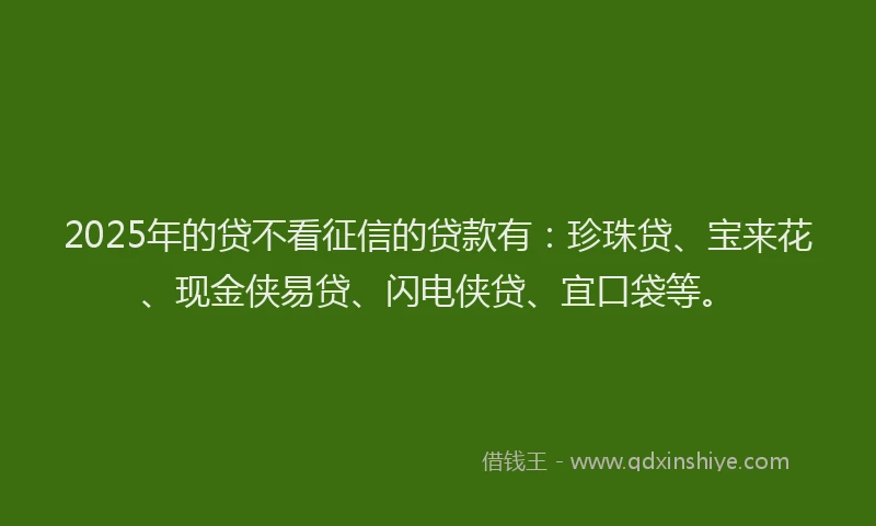 2025年的贷不看征信的贷款有：珍珠贷、宝来花、现金侠易贷、闪电侠贷、宜口袋等。