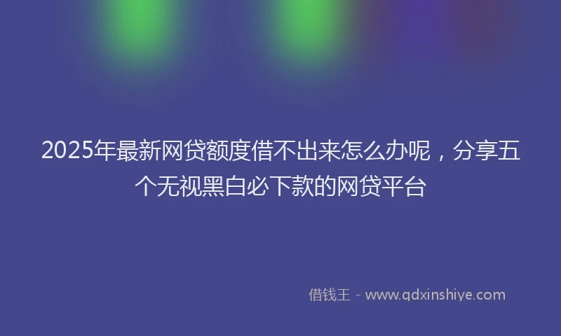 2025年最新网贷额度借不出来怎么办呢，分享五个无视黑白必下款的网贷平台