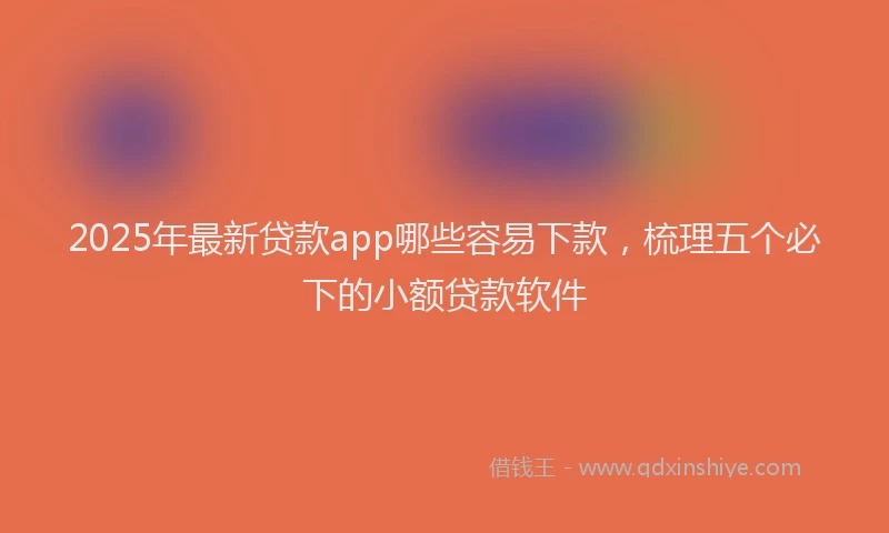 2025年最新贷款app哪些容易下款，梳理五个必下的小额贷款软件