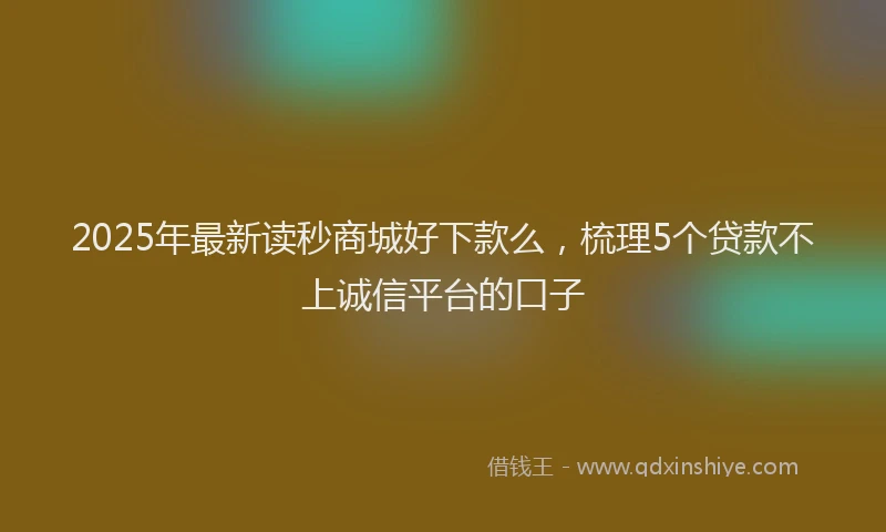 2025年最新读秒商城好下款么，梳理5个贷款不上诚信平台的口子