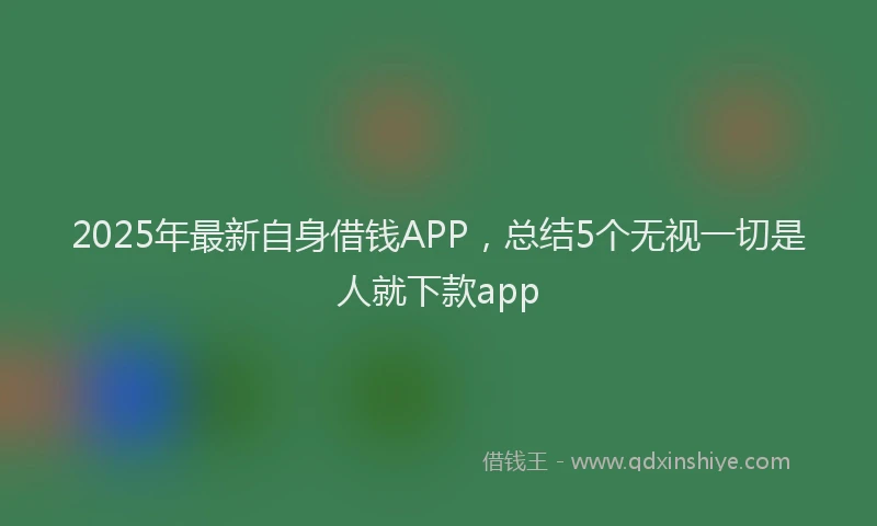 2025年最新自身借钱APP，总结5个无视一切是人就下款app