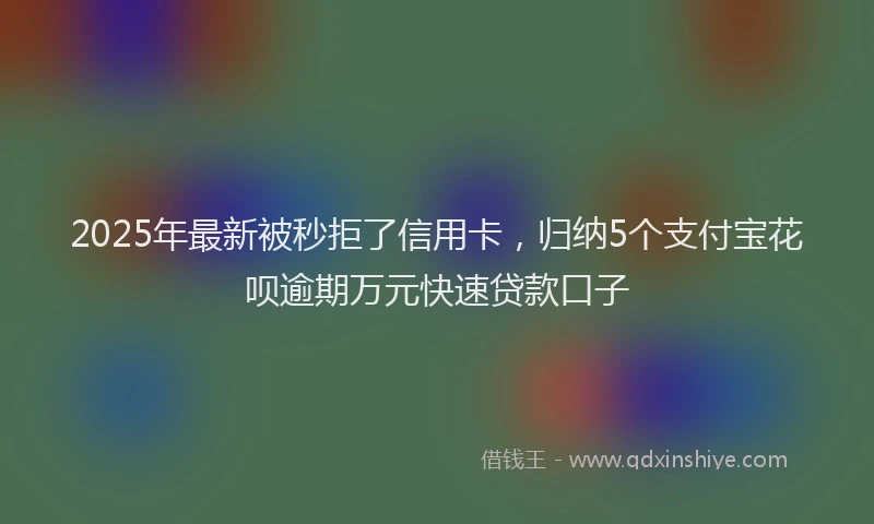 2025年最新被秒拒了信用卡，归纳5个支付宝花呗逾期万元快速贷款口子