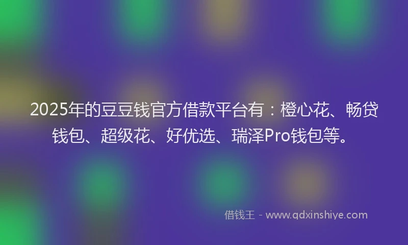 2025年的豆豆钱官方借款平台有：橙心花、畅贷钱包、超级花、好优选、瑞泽Pro钱包等。