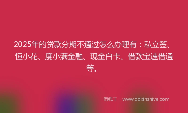 2025年的贷款分期不通过怎么办理有：私立签、恒小花、度小满金融、现金白卡、借款宝速借通等。