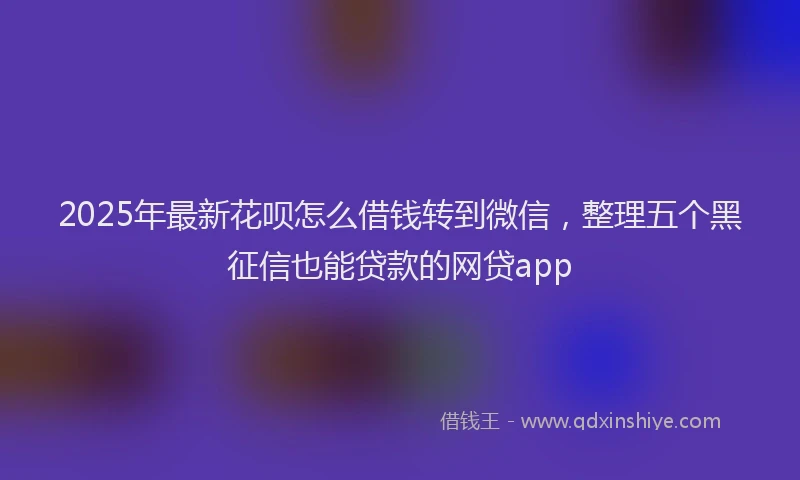 2025年最新花呗怎么借钱转到微信，整理五个黑征信也能贷款的网贷app