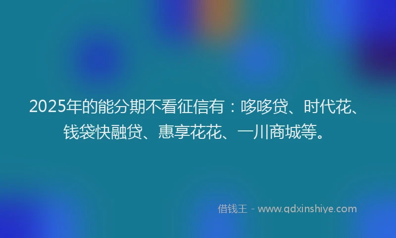 2025年的能分期不看征信有：哆哆贷、时代花、钱袋快融贷、惠享花花、一川商城等。