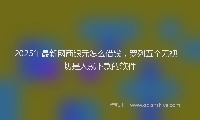 2025年最新网商银元怎么借钱，罗列五个无视一切是人就下款的软件