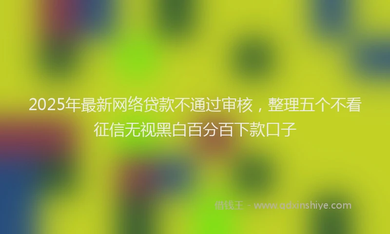 2025年最新网络贷款不通过审核，整理五个不看征信无视黑白百分百下款口子