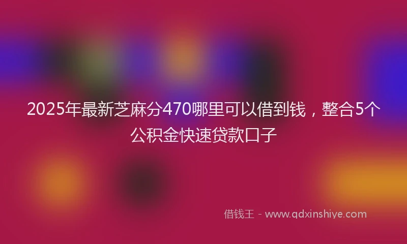2025年最新芝麻分470哪里可以借到钱，整合5个公积金快速贷款口子