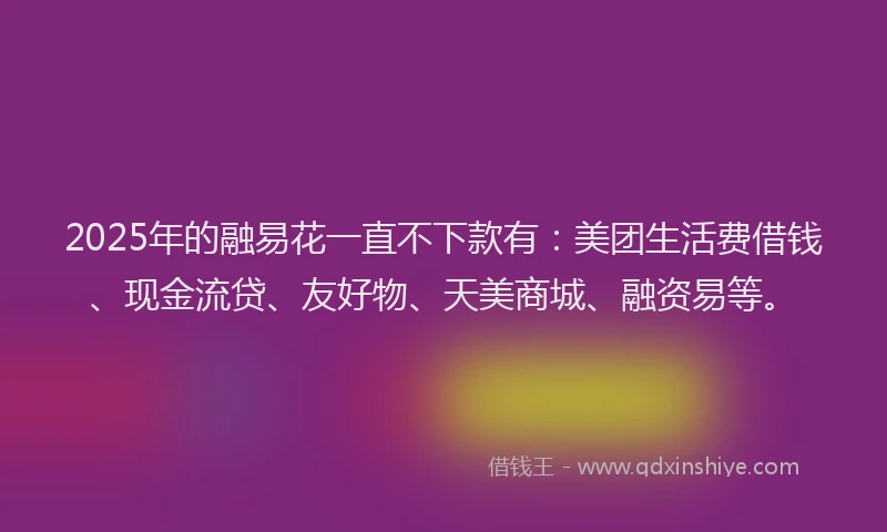 2025年的融易花一直不下款有：美团生活费借钱、现金流贷、友好物、天美商城、融资易等。