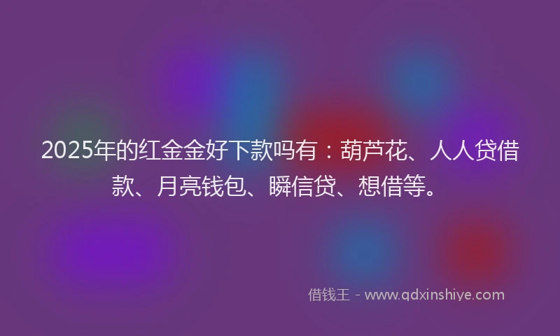 2025年的红金金好下款吗有：葫芦花、人人贷借款、月亮钱包、瞬信贷、想借等。