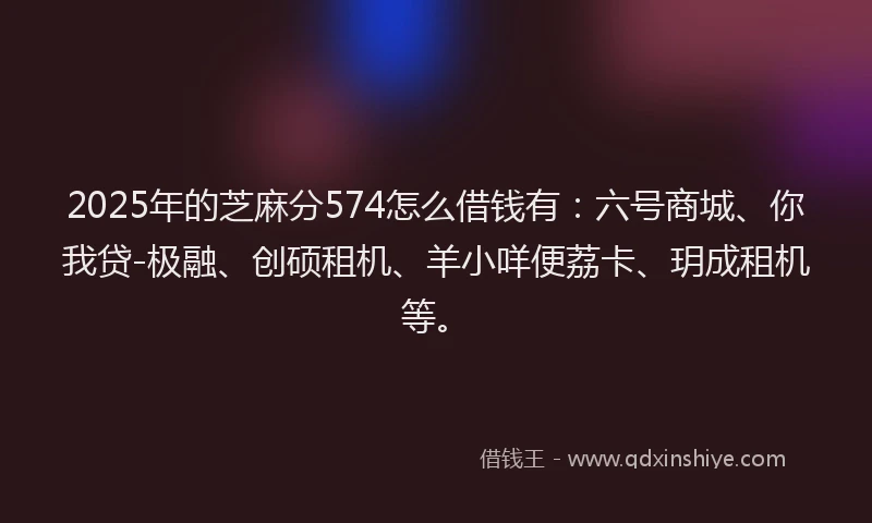 2025年的芝麻分574怎么借钱有：六号商城、你我贷-极融、创硕租机、羊小咩便荔卡、玥成租机等。