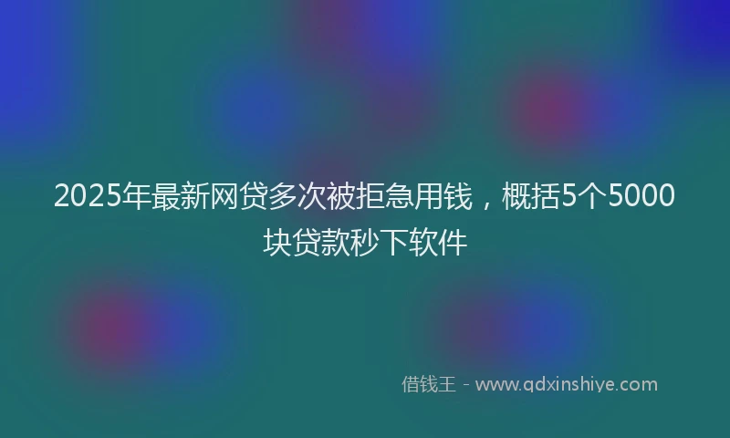 2025年最新网贷多次被拒急用钱，概括5个5000块贷款秒下软件