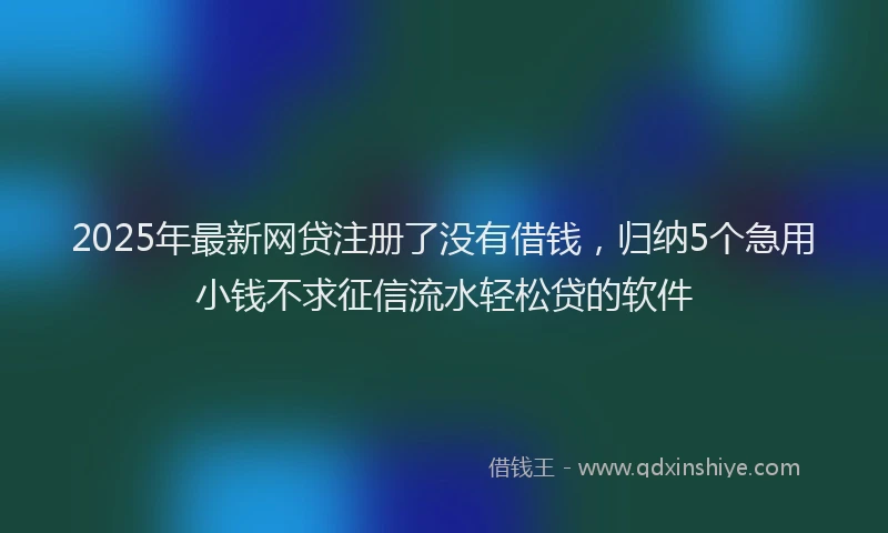 2025年最新网贷注册了没有借钱，归纳5个急用小钱不求征信流水轻松贷的软件