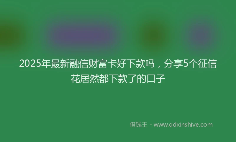 2025年最新融信财富卡好下款吗，分享5个征信花居然都下款了的口子
