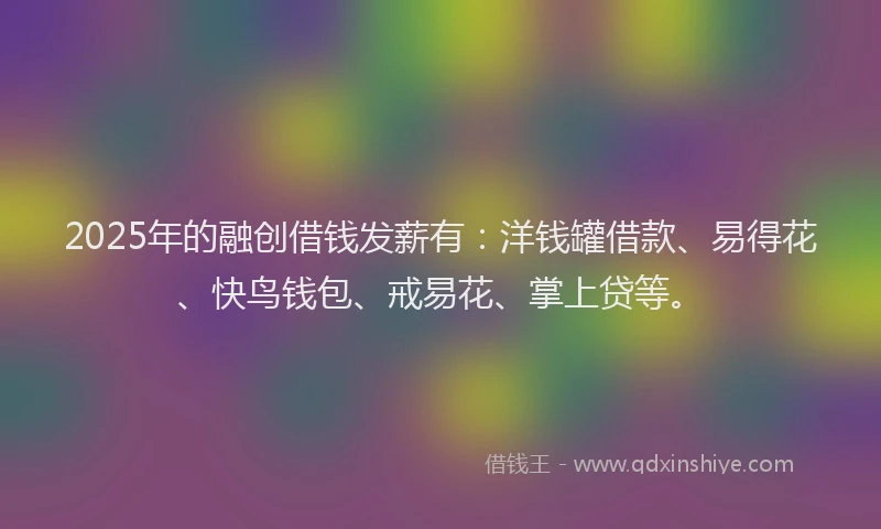 2025年的融创借钱发薪有：洋钱罐借款、易得花、快鸟钱包、戒易花、掌上贷等。