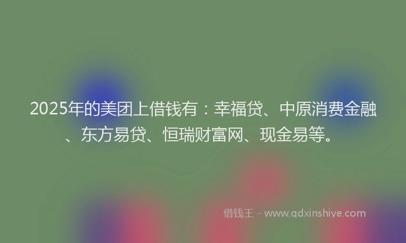 2025年的美团上借钱有：幸福贷、中原消费金融、东方易贷、恒瑞财富网、现金易等。