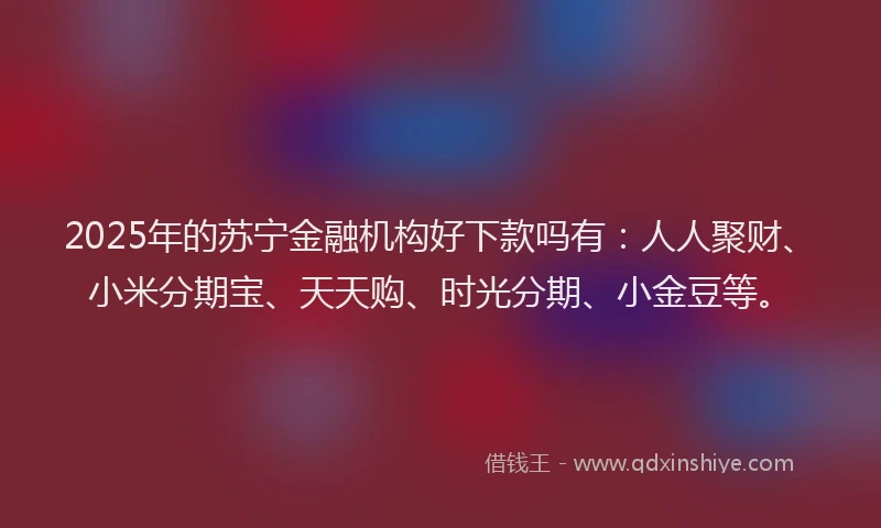 2025年的苏宁金融机构好下款吗有：人人聚财、小米分期宝、天天购、时光分期、小金豆等。