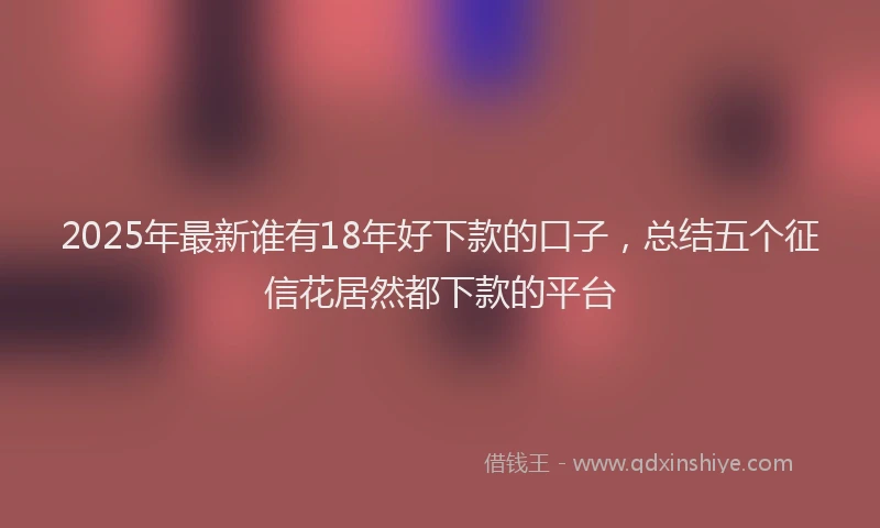 2025年最新谁有18年好下款的口子，总结五个征信花居然都下款的平台