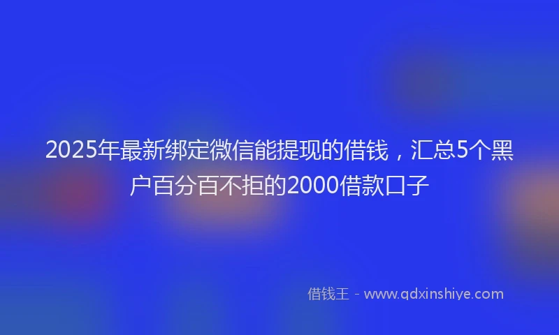 2025年最新绑定微信能提现的借钱，汇总5个黑户百分百不拒的2000借款口子