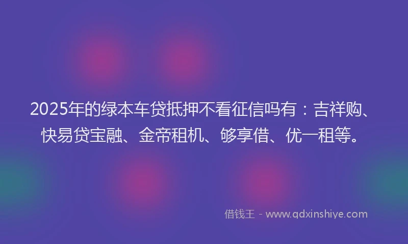 2025年的绿本车贷抵押不看征信吗有：吉祥购、快易贷宝融、金帝租机、够享借、优一租等。