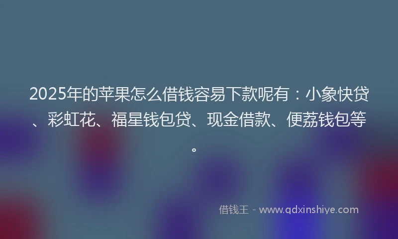 2025年的苹果怎么借钱容易下款呢有：小象快贷、彩虹花、福星钱包贷、现金借款、便荔钱包等。