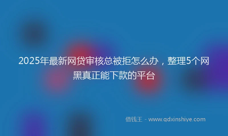 2025年最新网贷审核总被拒怎么办，整理5个网黑真正能下款的平台