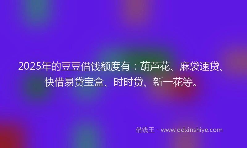 2025年的豆豆借钱额度有：葫芦花、麻袋速贷、快借易贷宝盒、时时贷、新一花等。