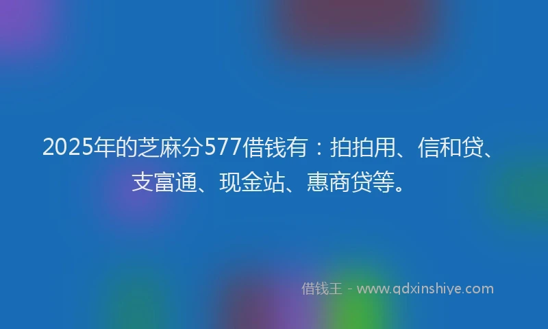 2025年的芝麻分577借钱有：拍拍用、信和贷、支富通、现金站、惠商贷等。