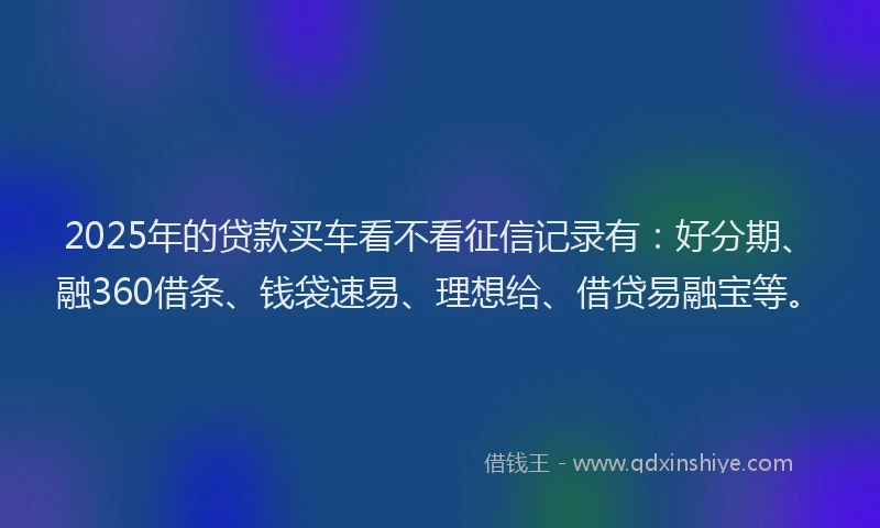 2025年的贷款买车看不看征信记录有：好分期、融360借条、钱袋速易、理想给、借贷易融宝等。