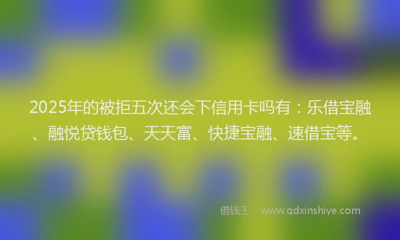 2025年的被拒五次还会下信用卡吗有：乐借宝融、融悦贷钱包、天天富、快捷宝融、速借宝等。