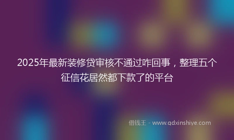 2025年最新装修贷审核不通过咋回事，整理五个征信花居然都下款了的平台
