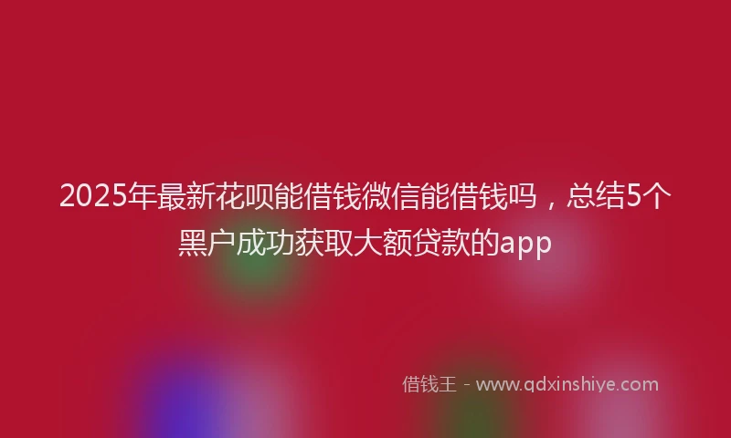 2025年最新花呗能借钱微信能借钱吗，总结5个黑户成功获取大额贷款的app