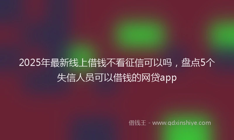2025年最新线上借钱不看征信可以吗，盘点5个失信人员可以借钱的网贷app