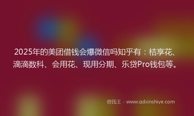 2025年的美团借钱会爆微信吗知乎有：桔享花、滴滴数科、会用花、现用分期、乐贷Pro钱包等。