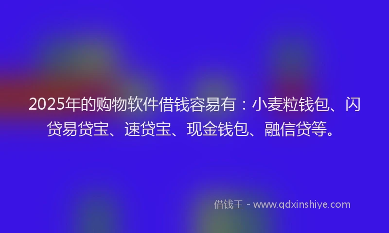2025年的购物软件借钱容易有：小麦粒钱包、闪贷易贷宝、速贷宝、现金钱包、融信贷等。