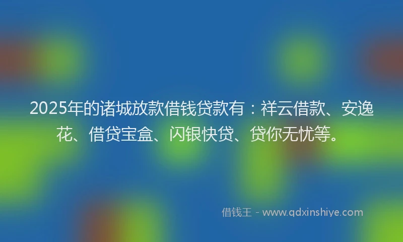 2025年的诸城放款借钱贷款有：祥云借款、安逸花、借贷宝盒、闪银快贷、贷你无忧等。