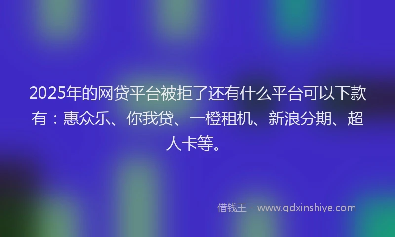 2025年的网贷平台被拒了还有什么平台可以下款有：惠众乐、你我贷、一橙租机、新浪分期、超人卡等。