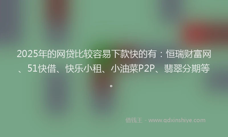 2025年的网贷比较容易下款快的有：恒瑞财富网、51快借、快乐小租、小油菜P2P、翡翠分期等。