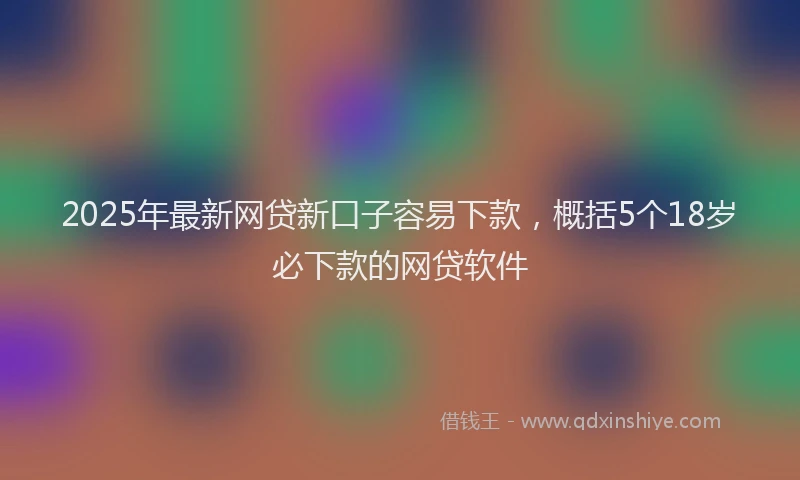 2025年最新网贷新口子容易下款，概括5个18岁必下款的网贷软件